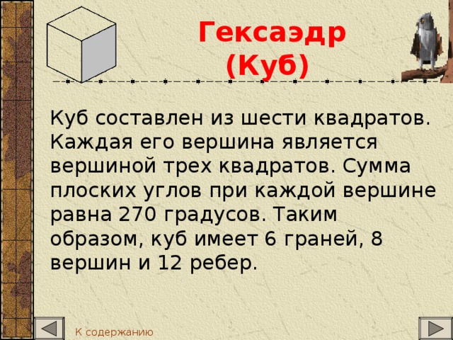 Гексаэдр (Куб)   Куб составлен из шести квадратов. Каждая его вершина является вершиной трех квадратов. Сумма плоских углов при каждой вершине равна 270 градусов. Таким образом, куб имеет 6 граней, 8 вершин и 12 ребер. К содержанию