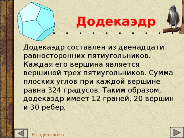 Додекаэдр  Додекаэдр составлен из двенадцати равносторонних пятиугольников. Каждая его вершина является вершиной трех пятиугольников. Сумма плоских углов при каждой вершине равна 324 градусов. Таким образом, додекаэдр имеет 12 граней, 20 вершин и 30 ребер. К содержанию