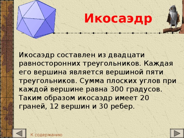 Икосаэдр  Икосаэдр составлен из двадцати равносторонних треугольников. Каждая его вершина является вершиной пяти треугольников. Сумма плоских углов при каждой вершине равна 300 градусов. Таким образом икосаэдр имеет 20 граней, 12 вершин и 30 ребер. К содержанию