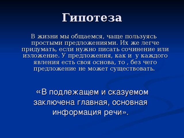 Гипотеза  В жизни мы общаемся, чаще пользуясь простыми предложениями. Их же легче придумать, если нужно писать сочинение или изложение. У предложения, как и у каждого явления есть своя основа, то , без чего предложение не может существовать.  « В подлежащем и сказуемом заключена главная, основная информация речи».