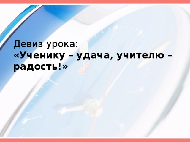 Девиз урока:  «Ученику – удача, учителю – радость!»