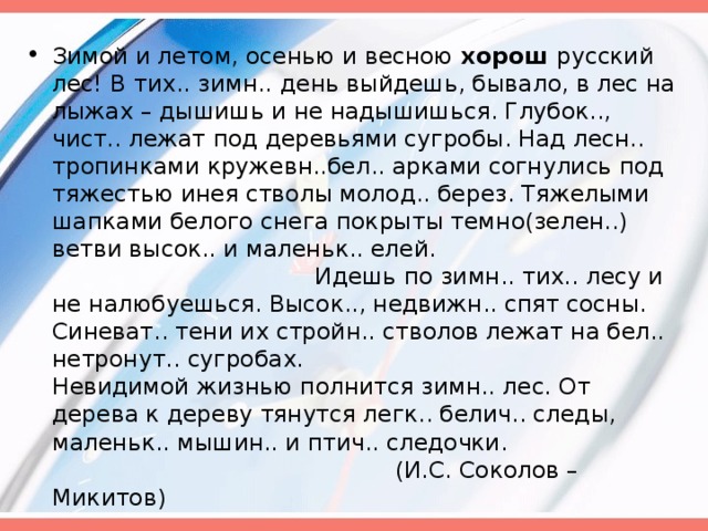 Зимой и летом, осенью и весною хорош русский лес! В  тих.. зимн..  день выйдешь, бывало, в лес на лыжах – дышишь и не надышишься. Глубок.., чист.. лежат под деревьями сугробы. Над лесн.. тропинками кружевн..бел.. арками согнулись под тяжестью инея стволы молод.. берез. Тяжелыми шапками белого снега покрыты темно(зелен..) ветви высок.. и маленьк.. елей. Идешь по зимн.. тих.. лесу и не налюбуешься. Высок.., недвижн.. спят сосны. Синеват.. тени их стройн.. стволов лежат на бел.. нетронут.. сугробах. Невидимой жизнью полнится зимн.. лес. От дерева к дереву тянутся легк.. белич.. следы, маленьк.. мышин.. и птич.. следочки. (И.С. Соколов – Микитов)