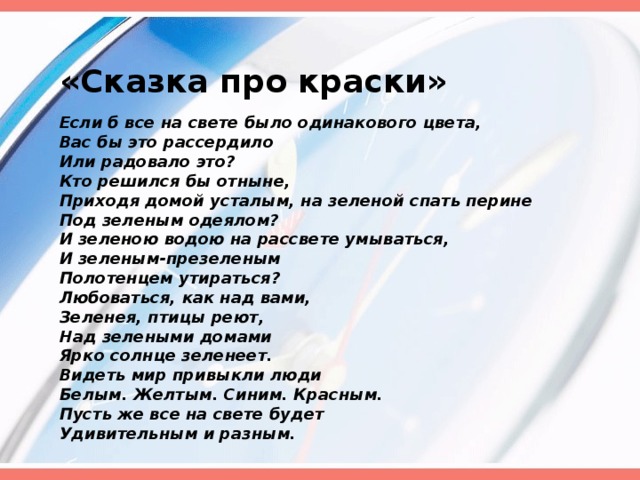 «Сказка про краски» Если б все на свете было одинакового цвета, Вас бы это рассердило Или радовало это? Кто решился бы отныне, Приходя домой усталым, на зеленой спать перине Под зеленым одеялом? И зеленою водою на рассвете умываться, И зеленым-презеленым Полотенцем утираться? Любоваться, как над вами, Зеленея, птицы реют, Над зелеными домами Ярко солнце зеленеет. Видеть мир привыкли люди Белым. Желтым. Синим. Красным. Пусть же все на свете будет Удивительным и разным.