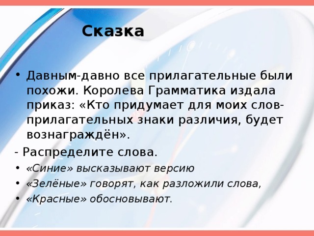 Сказка   Давным-давно все прилагательные были похожи. Королева Грамматика издала приказ: «Кто придумает для моих слов-прилагательных знаки различия, будет вознаграждён». - Распределите слова. «Синие» высказывают версию «Зелёные» говорят, как разложили слова, «Красные» обосновывают.