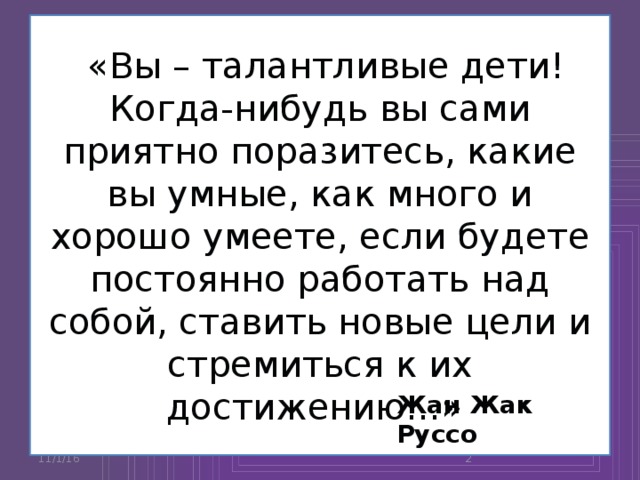 «Вы – талантливые дети! Когда-нибудь вы сами приятно поразитесь, какие вы умные, как много и хорошо умеете, если будете постоянно работать над собой, ставить новые цели и стремиться к их достижению…» Жан Жак Руссо 11/1/16