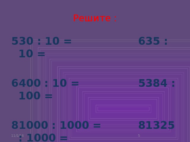 Решите : 530 : 10 = 635 : 10 =  6400 : 10 = 5384 : 100 =  81000 : 1000 = 81325 : 1000 = 11/1/16