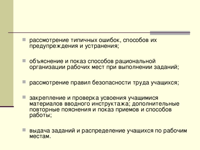 рассмотрение типичных ошибок, способов их предупреждения и устранения;  объяснение и показ способов рациональной организации рабочих мест при выполнении заданий;  рассмотрение правил безопасности труда учащихся;  закрепление и проверка усвоения учащимися материалов вводного инструктажа; дополнительные повторные пояснения и показ приемов и способов работы;  выдача заданий и распределение учащихся по рабочим местам.