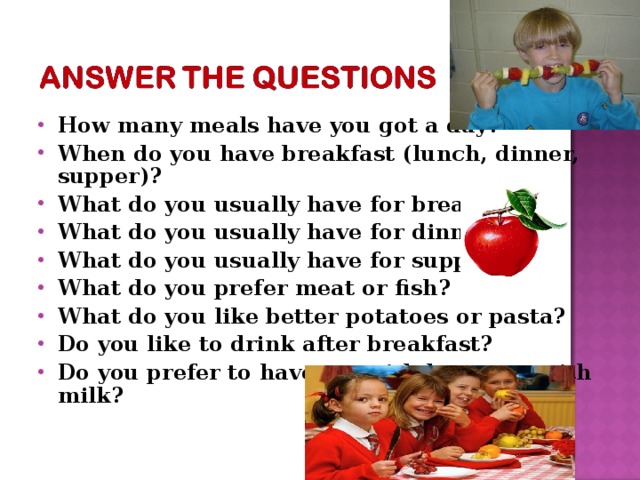 How many meals have you got a day? When do you have breakfast (lunch, dinner, supper)? What do you usually have for breakfast? What do you usually have for dinner? What do you usually have for supper? What do you prefer meat or fish? What do you like better potatoes or pasta? Do you like to drink after breakfast? Do you prefer to have tea with lemon or with milk?