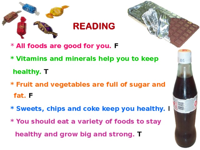 * All foods are good for you. F   * Vitamins and minerals help you to keep  healthy. T  * Fruit and vegetables are full of sugar and fat. F  * Sweets, chips and coke keep you healthy. F  * You should eat a variety of foods to stay   healthy and grow big and strong. T