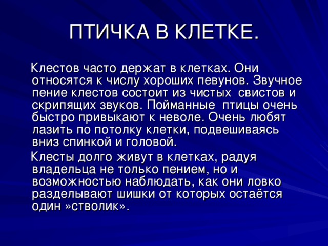 Клестов часто держат в клетках. Они относятся к числу хороших певунов. Звучное пение клестов состоит из чистых свистов и скрипящих звуков. Пойманные птицы очень быстро привыкают к неволе. Очень любят лазить по потолку клетки, подвешиваясь вниз спинкой и головой.  Клесты долго живут в клетках, радуя владельца не только пением, но и возможностью наблюдать, как они ловко разделывают шишки от которых остаётся один »стволик».