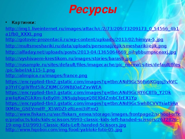 Ресурсы Картинки: http://img1.liveinternet.ru/images/attach/c/2/73/209/73209173_0_54566_4b1a1fb0_XXXL.png http://gotovie-prezentacii.ru/wp-content/uploads/2013/02/himiya-5.jpg http://multsmeshariki.ru/data/uploads/personaji/ejik/smeshariki-ejik.png http://alfaday.net/uploads/posts/2013-04/1365064669_oihybbumpsceaxj.jpg http://vyshivaem-krestikom.ru/images/stories/barash.jpg http://rusample.ru/sites/default/files/imagecache/pic_normal/sites/default/files/pic/label/sk115-1.png http://alimpica.ru/images/france.png https://encrypted-tbn2.gstatic.com/images?q=tbn:ANd9GcS6fu6KGqoj3vkVCp3YrFCgIiVffnt5ilcZXJMCG9NBJOaEZxvWEA https://encrypted-tbn3.gstatic.com/images?q=tbn:ANd9GcRY6C8Tb_Y2Dkpw4qKwZGkXm-4xBy0H-3NSuJgbqqxQBElOdZmbCfzEX1Yp https://encrypted-tbn3.gstatic.com/images?q=tbn:ANd9GcSwhBCVVYsiat9RalXMDe_GSEVrndfF_X5WDZI-zRLeni3iiYmQ http://www.fiskars.ru/var/fiskars_emea/storage/images/frontpage2/school-office/products/kids/kids-scissors/9993-classic-kids-left-handed-scissors/2672826-19-eng-EU/9993-Classic-Kids-Left-handed-Scissors.jpg http://www.hqoboi.com/img/food/yabloki-foto-05.jpg Материал: http://www.metod-kopilka.ru/page-5-1-15.html Макарова Н.В., Николайчук Г.С., Титова Ю.Ф. «Информатика и ИКТ. Рабочая тетрадь №1. Начальный уровень.» - Спб.: Питер.