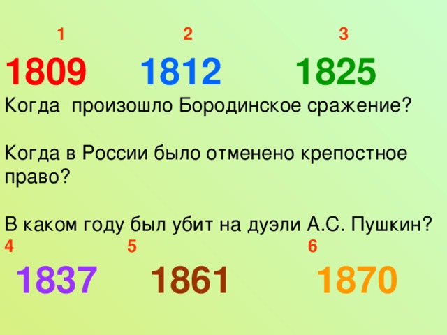 1  2  3 1809 1812 1825 Когда произошло Бородинское сражение? Когда в России было отменено крепостное право? В каком году был убит на дуэли А.С. Пушкин? 4  5  6  1837 1861 1870