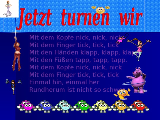 Mit dem Kopfe nick, nick, nick  Mit dem Finger tick, tick, tick  Mit den Händen klapp, klapp, klapp  Mit den Füßen tapp, tapp, tapp. Mit dem Kopfe nick, nick, nick  Mit dem Finger tick, tick, tick  Einmal hin, einmal her  Rundherum ist nicht so schwer.