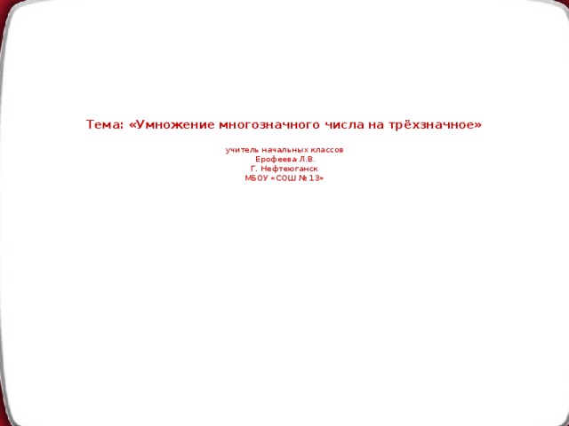 Тема: «Умножение многозначного числа на трёхзначное»   учитель начальных классов  Ерофеева Л.В.  Г. Нефтеюганск  МБОУ «СОШ № 13»