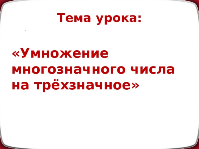 Тема урока: :  «Умножение многозначного числа на трёхзначное»