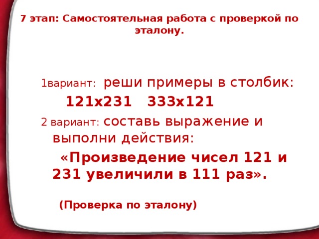 7 этап: Самостоятельная работа с проверкой по эталону.   1вариант: реши примеры в столбик:  121х231 333х121 2 вариант: составь выражение и выполни действия:  «Произведение чисел 121 и 231 увеличили в 111 раз».   (Проверка по эталону)