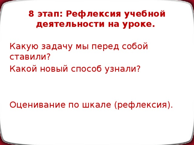 8 этап: Рефлексия учебной деятельности на уроке.   Какую задачу мы перед собой ставили? Какой новый способ узнали? Оценивание по шкале (рефлексия).