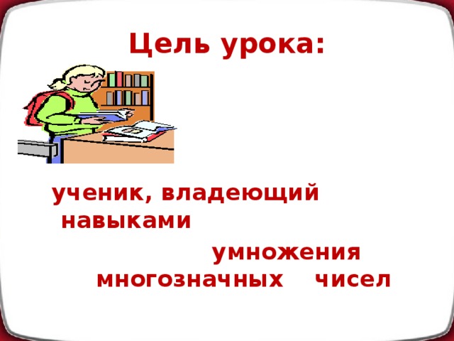 Цель урока:     ученик, владеющий навыками  умножения многозначных чисел