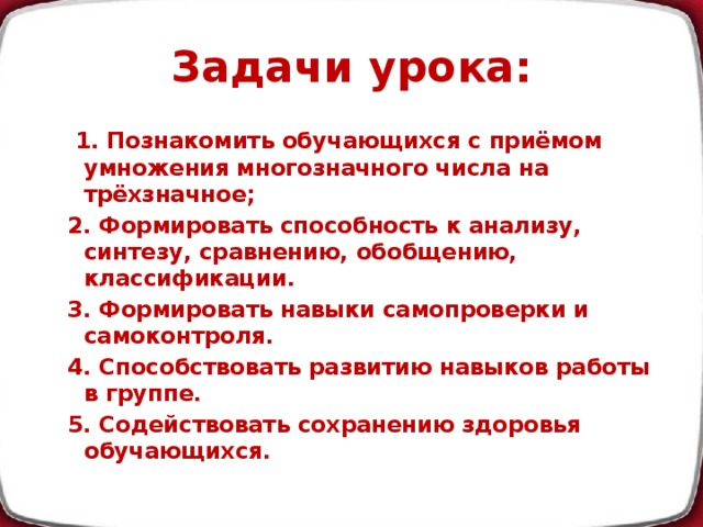 Задачи урока:  1. Познакомить обучающихся с приёмом умножения многозначного числа на трёхзначное; 2. Формировать способность к анализу, синтезу, сравнению, обобщению, классификации. 3. Формировать навыки самопроверки и самоконтроля. 4. Способствовать развитию навыков работы в группе. 5. Содействовать сохранению здоровья обучающихся.