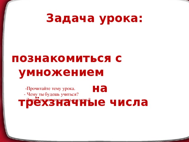 Задача урока:  познакомиться с умножением  на трёхзначные числа  -Прочитайте тему урока. - Чему ты будешь учиться? - Зачем нужно это знать и уметь?