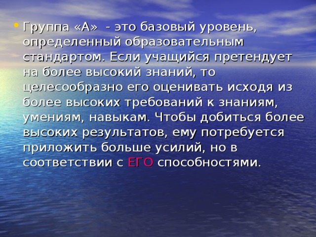 Группа «А» - это базовый уровень, определенный образовательным стандартом. Если учащийся претендует на более высокий знаний, то целесообразно его оценивать исходя из более высоких требований к знаниям, умениям, навыкам. Чтобы добиться более высоких результатов, ему потребуется приложить больше усилий, но в соответствии с ЕГО способностями.