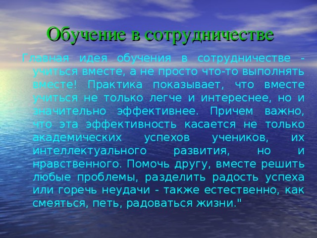 Обучение в сотрудничестве   Главная идея обучения в сотрудничестве - учиться вместе, а не просто что-то выполнять вместе! Практика показывает, что вместе учиться не только легче и интереснее, но и значительно эффективнее. Причем важно, что эта эффективность касается не только академических успехов учеников, их интеллектуального развития, но и нравственного. Помочь другу, вместе решить любые проблемы, разделить радость успеха или горечь неудачи - также естественно, как смеяться, петь, радоваться жизни.