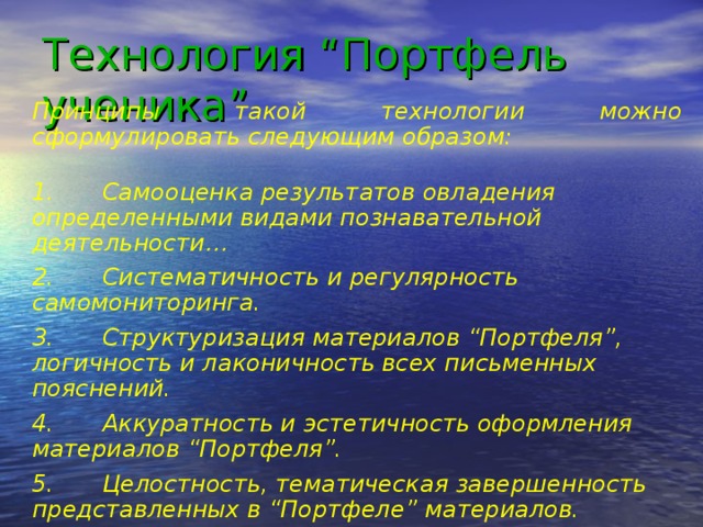 Технология “Портфель ученика”   Принципы такой технологии можно сформулировать следующим образом: 1.  Самооценка результатов овладения определенными видами познавательной деятельности… 2.  Систематичность и регулярность самомониторинга. 3.  Структуризация материалов “Портфеля”, логичность и лаконичность всех письменных пояснений. 4.  Аккуратность и эстетичность оформления материалов “Портфеля”. 5.  Целостность, тематическая завершенность представленных в “Портфеле” материалов. 6.  Наглядность и обоснованность презентации “Портфеля” ученика.”