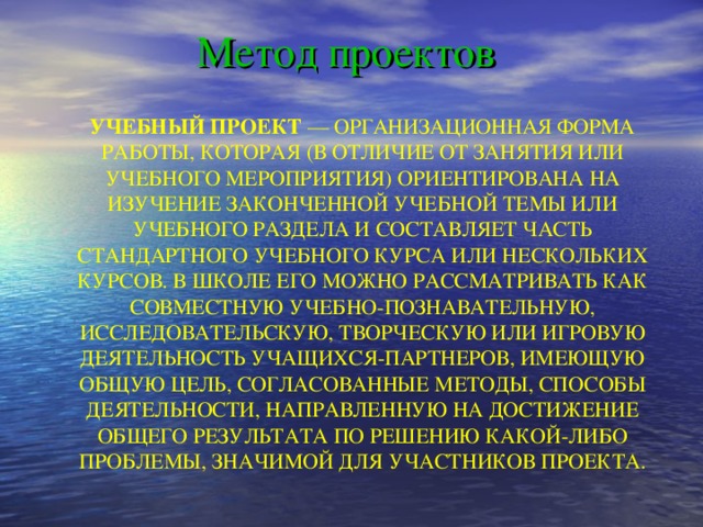 Метод проектов УЧЕБНЫЙ ПРОЕКТ — ОРГАНИЗАЦИОННАЯ ФОРМА РАБОТЫ, КОТОРАЯ (В ОТЛИЧИЕ ОТ ЗАНЯТИЯ ИЛИ УЧЕБНОГО МЕРОПРИЯТИЯ) ОРИЕНТИРОВАНА НА ИЗУЧЕНИЕ ЗАКОНЧЕННОЙ УЧЕБНОЙ ТЕМЫ ИЛИ УЧЕБНОГО РАЗДЕЛА И СОСТАВЛЯЕТ ЧАСТЬ СТАНДАРТНОГО УЧЕБНОГО КУРСА ИЛИ  НЕСКОЛЬКИХ КУРСОВ. В ШКОЛЕ ЕГО МОЖНО РАССМАТРИВАТЬ КАК СОВМЕСТНУЮ УЧЕБНО-ПОЗНАВАТЕЛЬНУЮ, ИССЛЕДОВАТЕЛЬСКУЮ, ТВОРЧЕСКУЮ ИЛИ ИГРОВУЮ ДЕЯТЕЛЬНОСТЬ УЧАЩИХСЯ-ПАРТНЕРОВ, ИМЕЮЩУЮ ОБЩУЮ ЦЕЛЬ, СОГЛАСОВАННЫЕ МЕТОДЫ, СПОСОБЫ ДЕЯТЕЛЬНОСТИ, НАПРАВЛЕННУЮ НА ДОСТИЖЕНИЕ ОБЩЕГО РЕЗУЛЬТАТА ПО РЕШЕНИЮ КАКОЙ-ЛИБО ПРОБЛЕМЫ, ЗНАЧИМОЙ ДЛЯ УЧАСТНИКОВ ПРОЕКТА.