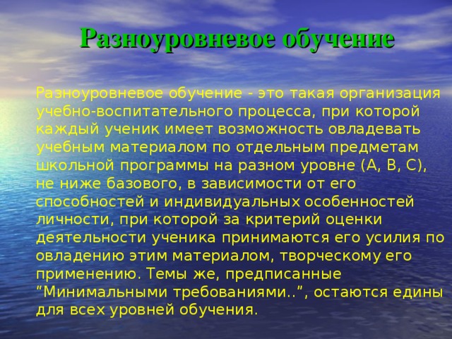 Разноуровневое обучение   Разноуровневое обучение - это такая организация учебно-воспитательного процесса, при которой каждый ученик имеет возможность овладевать учебным материалом по отдельным предметам школьной программы на разном уровне (А, В, С), не ниже базового, в зависимости от его способностей и индивидуальных особенностей личности, при которой за критерий оценки деятельности ученика принимаются его усилия по овладению этим материалом, творческому его применению. Темы же, предписанные “Минимальными требованиями..”, остаются едины для всех уровней обучения.