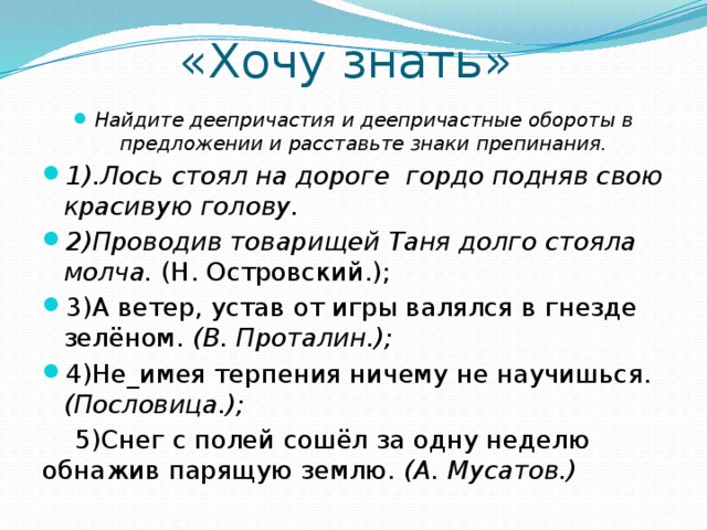 «Хочу знать» Найдите деепричастия и деепричастные обороты в предложении и расставьте знаки препинания. 1).Лось стоял на дороге гордо подняв свою красивую голову.  2)Проводив товарищей Таня долго стояла молча. (Н. Островский.); 3)А ветер, устав от игры валялся в гнезде зелёном. (В. Проталин.);  4)Не_имея терпения ничему не научишься. (Пословица.);  5)Снег с полей сошёл за одну неделю обнажив парящую землю. (А. Мусатов.)