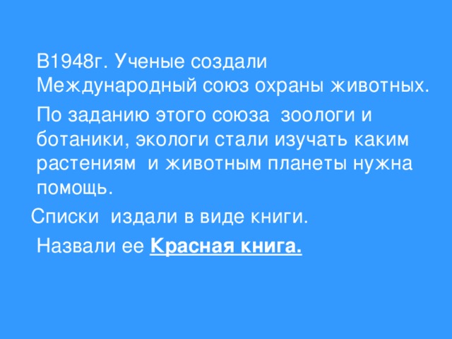 В1948г. Ученые создали Международный союз охраны животных.  По заданию этого союза зоологи и ботаники, экологи стали изучать каким растениям и животным планеты нужна помощь.  Списки издали в виде книги.  Назвали ее Красная книга.