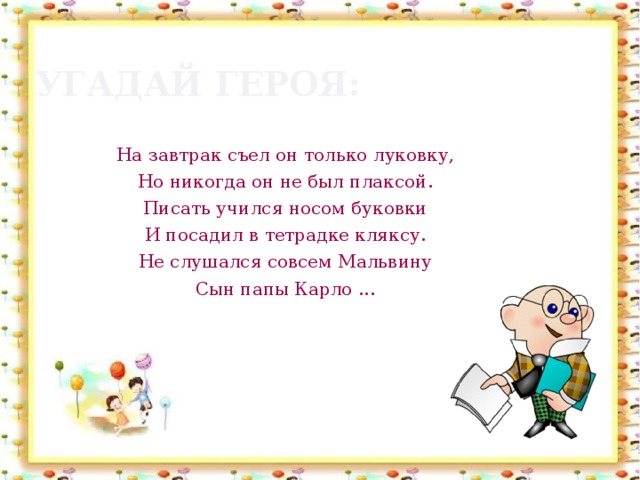 Угадай героя: На завтрак съел он только луковку, Но никогда он не был плаксой. Писать учился носом буковки И посадил в тетрадке кляксу. Не слушался совсем Мальвину Сын папы Карло ...