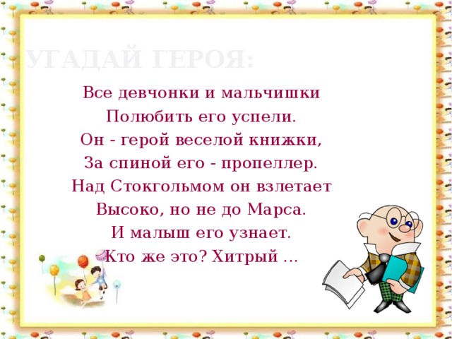 Угадай героя: Все девчонки и мальчишки Полюбить его успели. Он - герой веселой книжки, За спиной его - пропеллер. Над Стокгольмом он взлетает Высоко, но не до Марса. И малыш его узнает. Кто же это? Хитрый ...