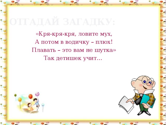 Отгадай загадку: «Кря-кря-кря, ловите мух, А потом в водичку – плюх! Плавать – это вам не шутка» Так детишек учит…