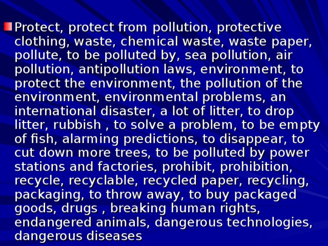 Protect, protect from pollution, protective clothing, waste, chemical waste, waste paper, pollute, to be polluted by, sea pollution, air pollution, antipollution laws, environment, to protect the environment, the pollution of the environment, environmental problems, an international disaster, a lot of litter, to drop litter, rubbish , to solve a problem, to be empty of fish, alarming predictions, to disappear, to cut down more trees, to be polluted by power stations and factories, prohibit, prohibition, recycle, recyclable, recycled paper, recycling, packaging, to throw away, to buy packaged goods, drugs , breaking human rights, endangered animals, dangerous technologies, dangerous diseases