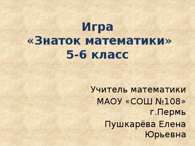 Игра  «Знаток математики»  5-6 класс Учитель математики МАОУ «СОШ №108» г.Пермь Пушкарёва Елена Юрьевна