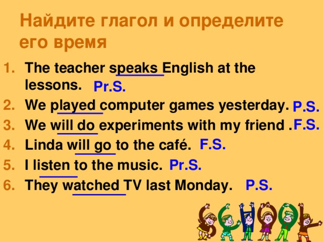 Найдите глагол и определите его время The teacher speaks English at the lessons. We played computer games yesterday. We will do experiments with my friend . Linda will go to the café. I listen to the music. They watched TV last Monday. Pr.S. P.S. F.S. F.S. Pr.S. P.S.