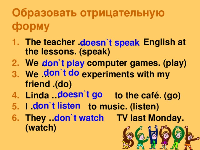 Образовать отрицательную форму The teacher … English at the lessons. (speak) We … computer games. (play) We … experiments with my friend .(do) Linda … to the café. (go) I … to music. (listen) They … TV last Monday.(watch) doesn`t speak don`t play don`t do doesn`t go don`t listen don`t watch