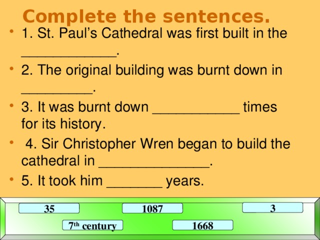 Complete the sentences. 1. St. Paul’s Cathedral was first built in the ____________. 2. The original building was burnt down in _________. 3. It was burnt down ___________ times for its history.  4. Sir Christopher Wren began to build the cathedral in ______________. 5. It took him _______ years. 3 35 1087 7 th century 1668