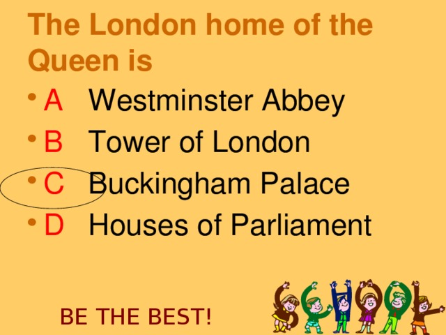 The London home of the Queen is  A   Westminster Abbey B   Tower of London C   Buckingham Palace D   Houses of Parliament  BE THE BEST!