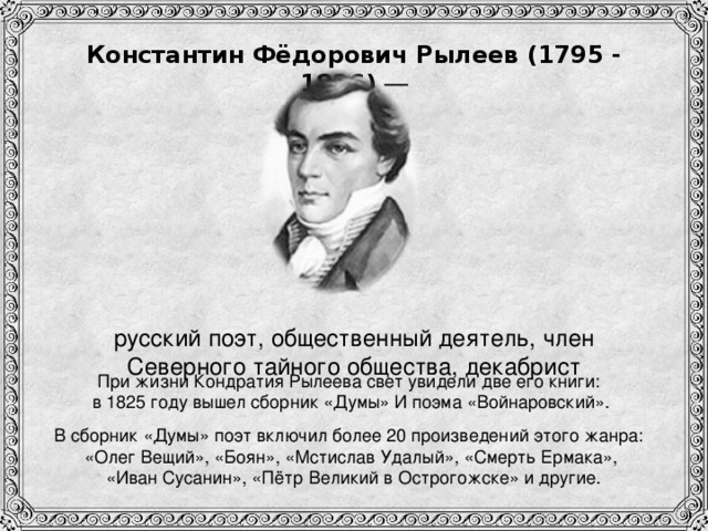 Константин Фёдорович Рылеев (1795 - 1826) —  русский поэт, общественный деятель, член Северного тайного общества, декабрист При жизни Кондратия Рылеева свет увидели две его книги: в 1825 году вышел сборник «Думы» И поэма «Войнаровский». В сборник «Думы» поэт включил более 20 произведений этого жанра:  «Олег Вещий», «Боян», «Мстислав Удалый», «Смерть Ермака»,   «Иван Сусанин», «Пётр Великий в Острогожске» и другие.