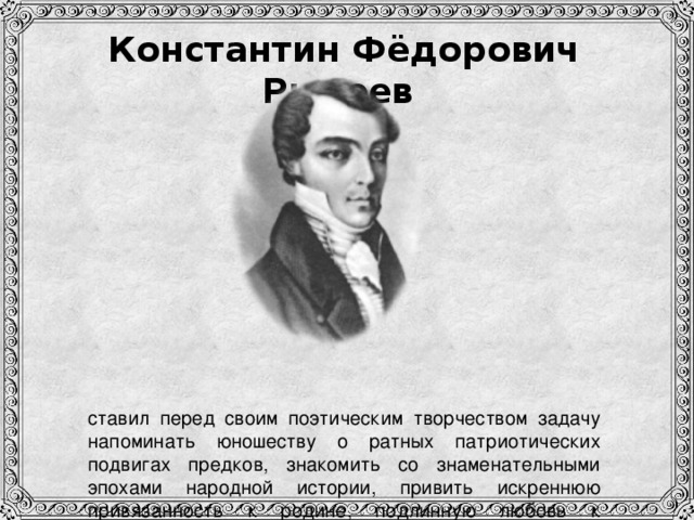 Константин Фёдорович Рылеев              ставил перед своим поэтическим творчеством задачу напоминать юношеству о ратных патриотических подвигах предков, знакомить со знаменательными эпохами народной истории, привить искреннюю привязанность к родине, подлинную любовь к отечеству.