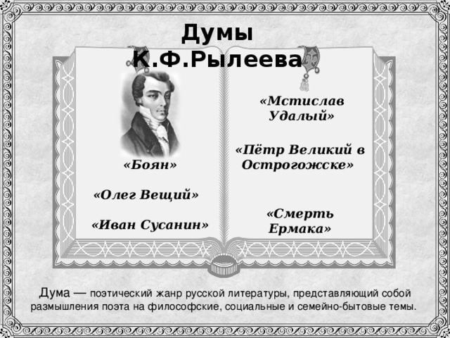 Думы К.Ф.Рылеева «Мстислав Удалый» «Пётр Великий в Острогожске»    «Боян» «Олег Вещий»  «Смерть Ермака»   «Иван Сусанин» Дума — поэтический жанр русской литературы, представляющий собой размышления поэта на философские, социальные и семейно-бытовые темы.