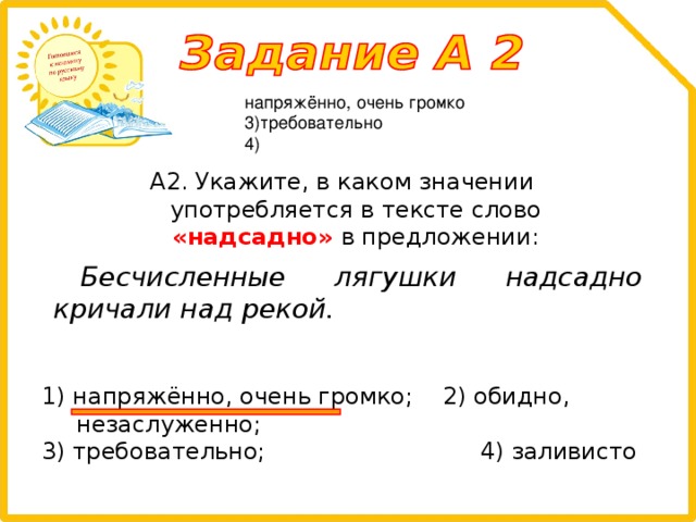 напряжённо, очень громко 3)требовательно 4) А2. Укажите, в каком значении употребляется в тексте слово «надсадно» в предложении: Бесчисленные лягушки надсадно кричали над рекой.  1) напряжённо, очень громко; 2) обидно, незаслуженно; 3) требовательно; 4) заливисто