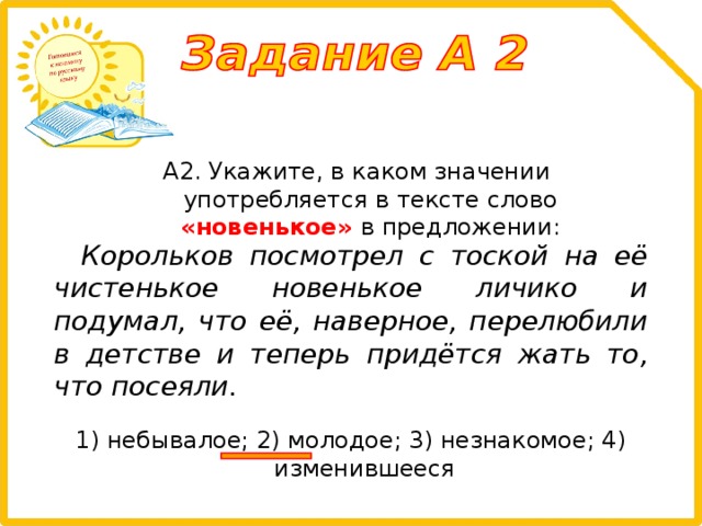 А2. Укажите, в каком значении употребляется в тексте слово «новенькое» в предложении: Корольков посмотрел с тоской на её чистенькое новенькое личико и подумал, что её, наверное, перелюбили в детстве и теперь придётся жать то, что посеяли. 1) небывалое; 2) молодое; 3) незнакомое; 4) изменившееся