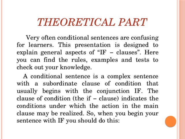 Theoretical Part    Very often conditional sentences are confusing for learners. This presentation is designed to explain general aspects of “IF − clauses”. Here you can find the rules, examples and tests to check out your knowledge.  A conditional sentence is a complex sentence with a subordinate clause of condition that usually begins with the conjunction IF. The clause of condition (the if − clause) indicates the conditions under which the action in the main clause may be realized. So, when you begin your sentence with IF you should do this: