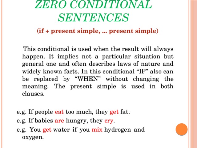 Zero conditional sentences  (if + present simple, ... present simple)    This conditional is used when the result will always happen. It implies not a particular situation but general one and often describes laws of nature and widely known facts. In this conditional “IF” also can be replaced by “WHEN” without changing the meaning. The present simple is used in both clauses. e.g. If people eat too much, they get fat. e.g. If babies are hungry, they cry . e.g. You  get  water if you  mix  hydrogen and oxygen.