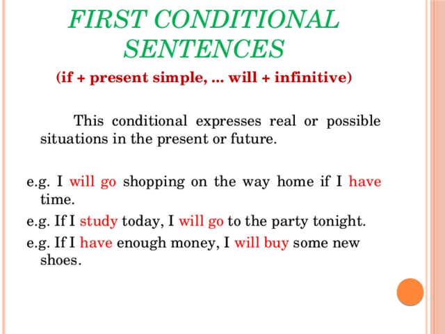 First conditional sentences (if + present simple, ... will + infinitive)    This conditional expresses real or possible situations in the present or future. e.g. I will go shopping on the way home if I have time. e.g. If I  study  today, I will go  to the party tonight. e.g. If I  have  enough money, I  will buy  some new shoes.