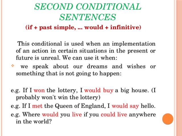 Second conditional sentences (if + past simple, ... would + infinitive)    This conditional is used when an implementation of an action in certain situations in the present or future is unreal. We can use it when:  we speak about our dreams and wishes or something that is not going to happen: e.g. If I  won  the lottery, I  would buy  a big house. (I probably won't win the lottery) e.g. If I  met  the Queen of England, I  would  say  hello. e.g. Where would you live if you could  live anywhere in the world?