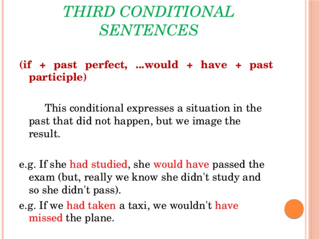 Third conditional sentences (if + past perfect, ...would + have + past participle)    This conditional expresses a situation in the past that did not happen, but we image the result. e.g. If she  had  studied , she  would have passed the exam (but, really we know she didn't study and so she didn't pass). e.g. If we  had taken  a taxi, we wouldn't have  missed  the plane.